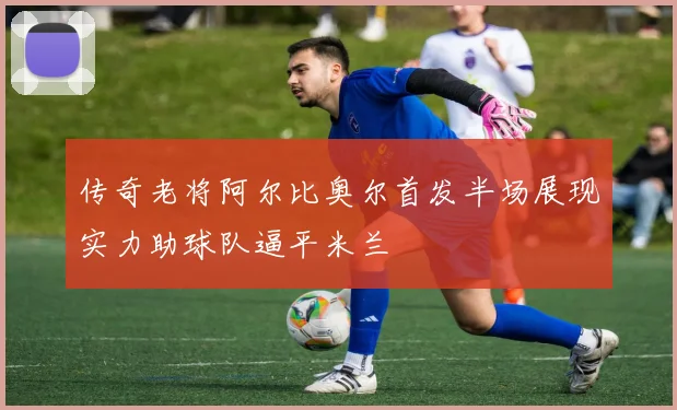 传奇老将阿尔比奥尔首发半场展现实力助球队逼平米兰