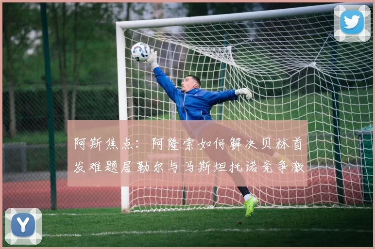 阿斯焦点：阿隆索如何解决贝林首发难题居勒尔与马斯坦托诺竞争激烈
