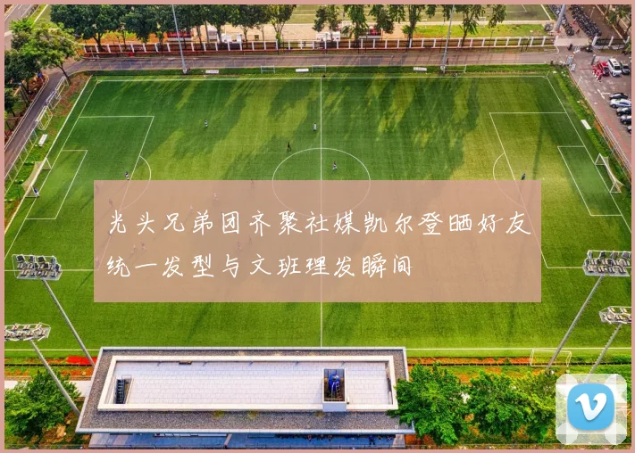光头兄弟团齐聚社媒凯尔登晒好友统一发型与文班理发瞬间