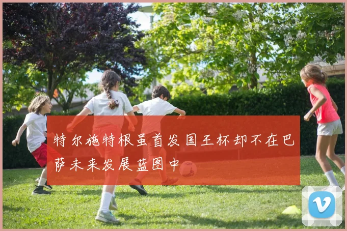 特尔施特根虽首发国王杯却不在巴萨未来发展蓝图中