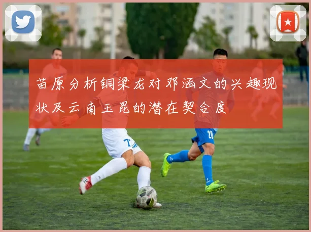 苗原分析铜梁龙对邓涵文的兴趣现状及云南玉昆的潜在契合度