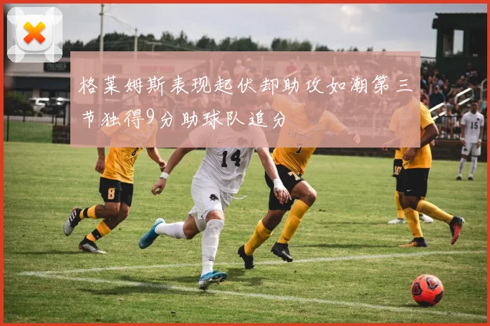 格莱姆斯表现起伏却助攻如潮第三节独得9分助球队追分