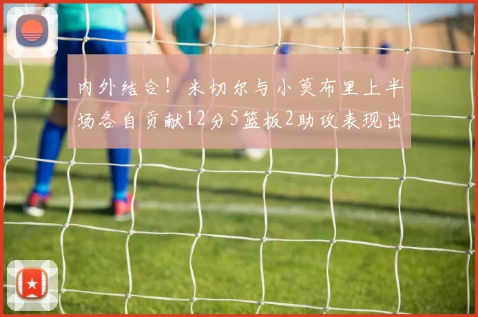 内外结合！米切尔与小莫布里上半场各自贡献12分5篮板2助攻表现出色