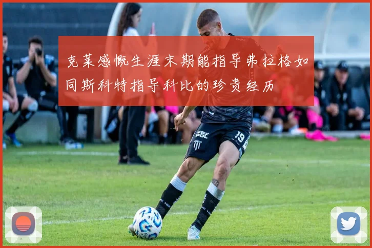克莱感慨生涯末期能指导弗拉格如同斯科特指导科比的珍贵经历