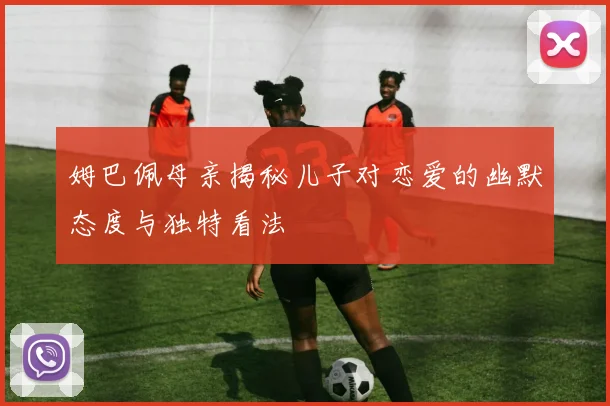 姆巴佩母亲揭秘儿子对恋爱的幽默态度与独特看法