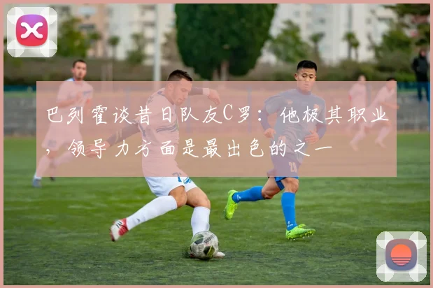 巴列霍谈昔日队友C罗：他极其职业，领导力方面是最出色的之一