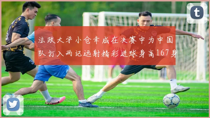 法政大学小仓幸成在决赛中为中国队打入两记远射精彩进球身高167身价25万欧