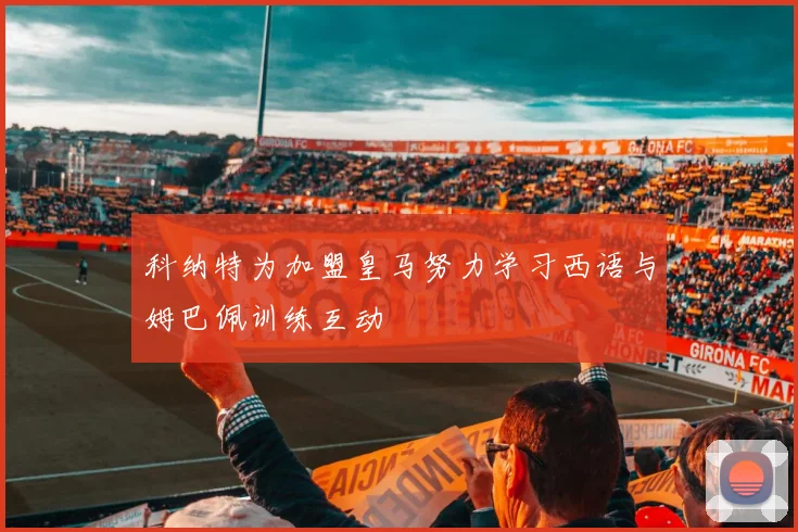 科纳特为加盟皇马努力学习西语与姆巴佩训练互动