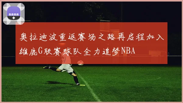 奥拉迪波重返赛场之路再启程加入雄鹿G联赛球队全力追梦NBA