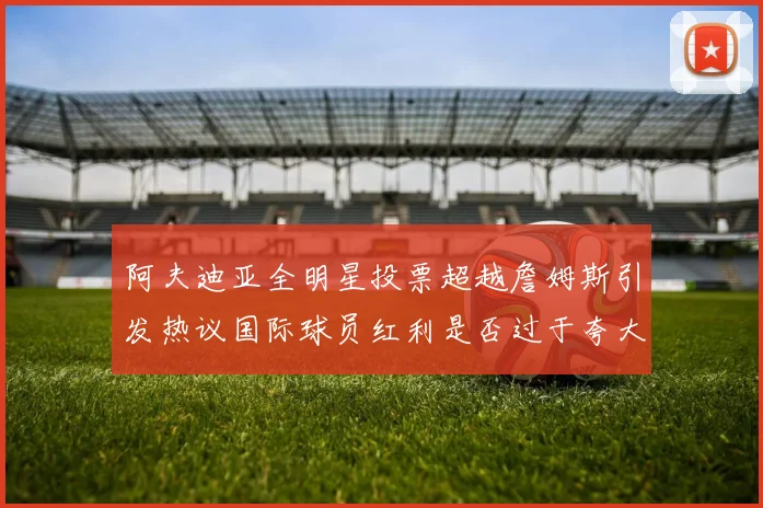阿夫迪亚全明星投票超越詹姆斯引发热议国际球员红利是否过于夸大