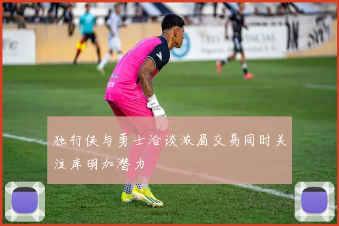 独行侠与勇士洽谈浓眉交易同时关注库明加潜力