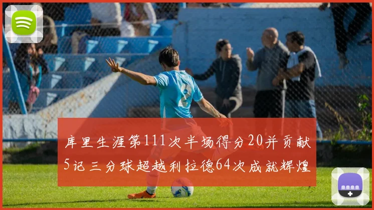 库里生涯第111次半场得分20并贡献5记三分球超越利拉德64次成就辉煌