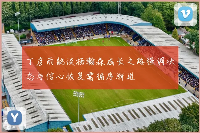 丁彦雨航谈杨瀚森成长之路强调状态与信心恢复需循序渐进