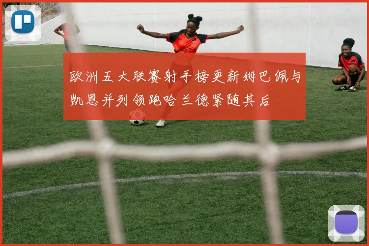 欧洲五大联赛射手榜更新姆巴佩与凯恩并列领跑哈兰德紧随其后