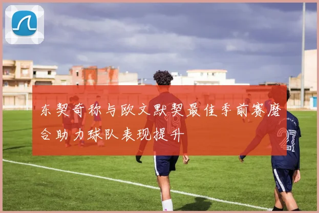 东契奇称与欧文默契最佳季前赛磨合助力球队表现提升