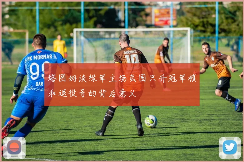塔图姆谈绿军主场氛围只升冠军旗和退役号的背后意义
