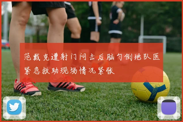 范戴克遭射门闷击后脑勺倒地队医紧急救助现场情况紧张