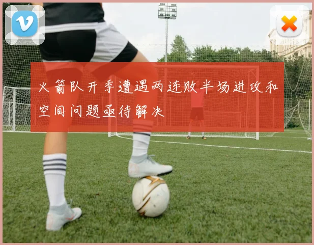 火箭队开季遭遇两连败半场进攻和空间问题亟待解决