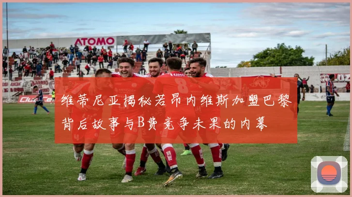 维蒂尼亚揭秘若昂内维斯加盟巴黎背后故事与B费竞争未果的内幕